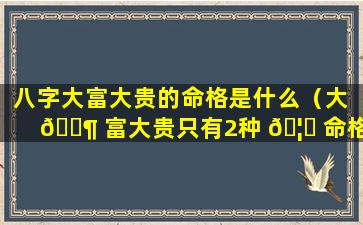 八字大富大贵的命格是什么（大 🐶 富大贵只有2种 🦊 命格,看看你是不是这种八字）